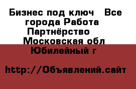 Бизнес под ключ - Все города Работа » Партнёрство   . Московская обл.,Юбилейный г.